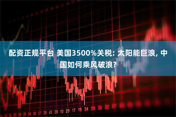 配资正规平台 美国3500%关税: 太阳能巨浪, 中国如何乘风破浪?