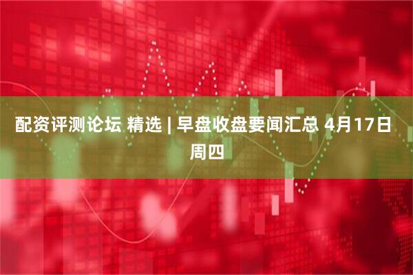配资评测论坛 精选 | 早盘收盘要闻汇总 4月17日 周四