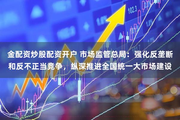 金配资炒股配资开户 市场监管总局：强化反垄断和反不正当竞争，纵深推进全国统一大市场建设