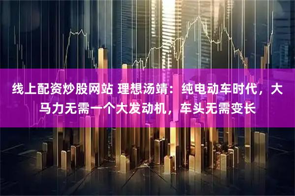 线上配资炒股网站 理想汤靖：纯电动车时代，大马力无需一个大发动机，车头无需变长