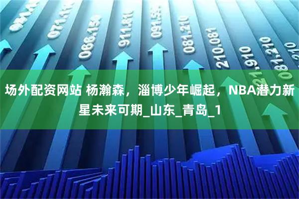 场外配资网站 杨瀚森，淄博少年崛起，NBA潜力新星未来可期_山东_青岛_1