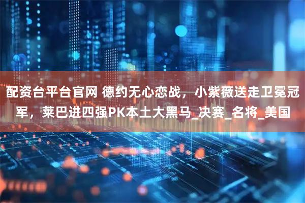 配资台平台官网 德约无心恋战，小紫薇送走卫冕冠军，莱巴进四强PK本土大黑马_决赛_名将_美国