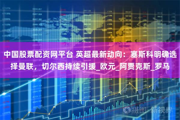 中国股票配资网平台 英超最新动向：塞斯科明确选择曼联，切尔西持续引援_欧元_阿贾克斯_罗马