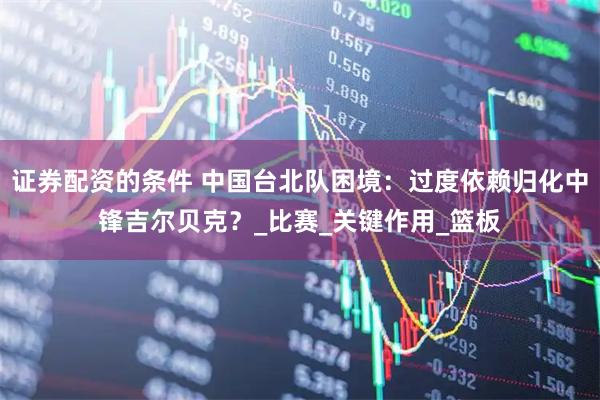 证券配资的条件 中国台北队困境：过度依赖归化中锋吉尔贝克？_比赛_关键作用_篮板