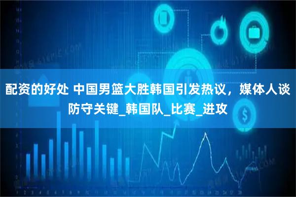 配资的好处 中国男篮大胜韩国引发热议，媒体人谈防守关键_韩国队_比赛_进攻