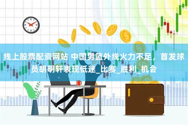 线上股票配资网站 中国男篮外线火力不足，首发球员胡明轩表现低迷_比赛_胜利_机会