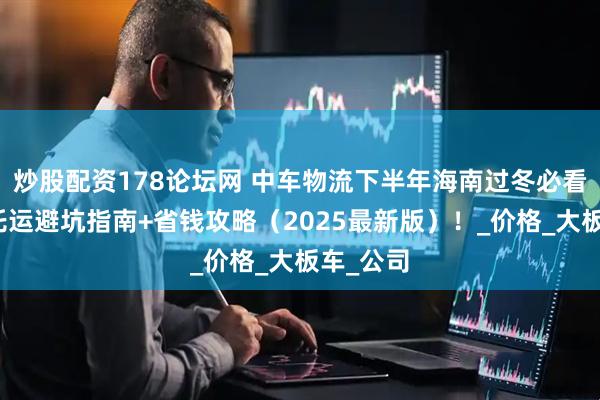 炒股配资178论坛网 中车物流下半年海南过冬必看！汽车托运避坑指南+省钱攻略（2025最新版）！_价格_大板车_公司