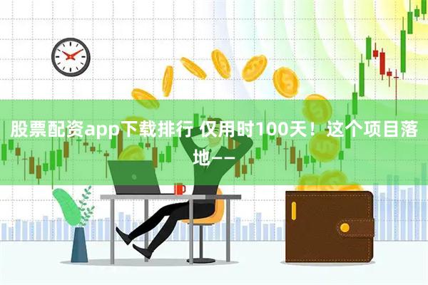 股票配资app下载排行 仅用时100天！这个项目落地——