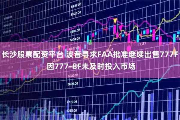 长沙股票配资平台 波音寻求FAA批准继续出售777F 因777-8F未及时投入市场