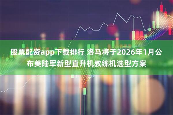股票配资app下载排行 洛马将于2026年1月公布美陆军新型直升机教练机选型方案