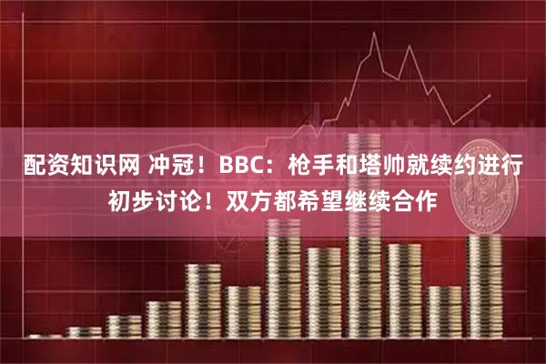 配资知识网 冲冠！BBC：枪手和塔帅就续约进行初步讨论！双方都希望继续合作