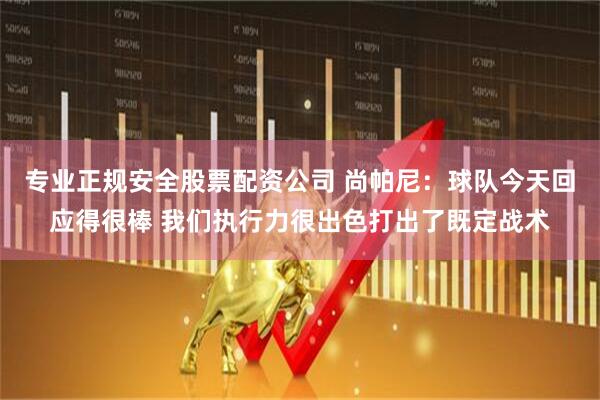专业正规安全股票配资公司 尚帕尼:球队今天回应得很棒 我们执行力很出色打出了既定战术
