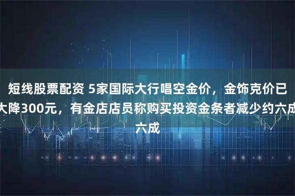 短线股票配资 5家国际大行唱空金价，金饰克价已大降300元，有金店店员称购买投资金条者减少约六成