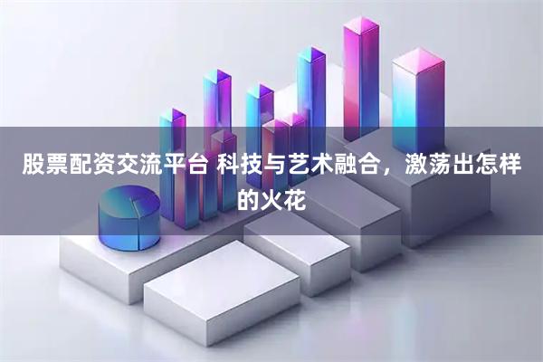 股票配资交流平台 科技与艺术融合，激荡出怎样的火花